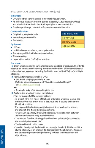 582
2.4.3. UMBILICAL VEIN CATHETERISATION (UVC)
Indications
• UVC is used for venous access in neonatal resuscitation.
• As a venous access in preterm babies especially ELBW babies (1000g)
and also in sick babies in shock with peripheral vasoconstriction.
• For doing exchange transfusion for severe neonatal jaundice.
Contra-indications
• Omphalitis, omphalocoele.
• Necrotising enterocolitis.
• Peritonitis.
Equipment
• UVC set.
• Umbilical venous catheter, appropriate size.
• 5 cc syringes filled with heparinized saline.
• Three-way tap.
• Heparinized saline (1u/ml) for infusion.
Procedure
1. Clean umbilicus and its surroundings using standard procedures. In order to
observe for limb ischaemia during insertion (in the event of accidental arterial
catheterisation), consider exposing the feet in term babies if field of sterility is
adequate.
2. Formula for insertion length of UVC:
• [0.5 x UAC cm (high position)] + 1 cm.
(Refer to information on use of “Shoulder - umbilical length” ,
in Ch 13 NICU guidelines)
Or
• 2 x weight in kg + 5 + stump length in cm.
3. Perform the umbilical venous cannulation
• Tips for successful UV catheterisation:
- In a fresh (first few hours of life) and untwisted umbilical stump, the
umbilical vein has a thin wall, is patulous and is usually sited at the
12 o’clock position.
The two umbilical arteries which have a thicker wall and in spasm,
and sited at the 4 and 8 o’clock positions.
However, in a partially dried umbilical cord, the distinction between
the vein and arteries may not be obvious.
- The venous flow back is sluggish and without pulsation (in contrast to
the arterial pulsation of UAC).
- The blood is dark red in colour.
- Stand to the right of the baby (if you are right handed). Tilt the umbilical
stump inferiorly at an angle of 45 degrees from the abdomen. Advance
the catheter superiorly and posteriorly towards the direction of the
right atrium.
Size of UVC mm:
5.0 for 2kg
8.0 for 2-3.5kg
10.0 for3.5kg
PROCEDURES
 