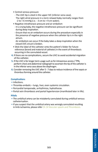 583
• Central venous pressure
- The UVC tip is sited in the upper IVC (inferior vena cava).
The right atrial pressure in a term relaxed baby normally ranges from
-2 to + 6 mmHg (i.e. - 3 cm to + 9 cm water).
• Negative intrathoracic pressure and air embolism
- In a crying baby, the negative intrathoracic pressure can be significant
during deep inspiration.
- Ensure that no air embolism occurs during the procedure especially in
the presence of negative pressure when the catheter tip is in the right
atrium.
Air embolism can occur if the baby takes a deep inspiration when the
closed UVC circuit is broken.
• Stick the label of the catheter onto the patient’s folder for future
reference (brand and material of catheter) in the event of thrombosis
occurring in the cannulated vessel.
4. If there are no complications, secure the UVC to avoid accidental migration
of the catheter.
5. If the UVC is for longer term usage such as for intravenous access / TPN,
perform chest and abdominal radiograph to ascertain the tip of the catheter is
in the inferior vena cava above the diaphragm.
6. Consider removing the UVC after 5 - 7 days to reduce incidence of line sepsis or
thrombus forming around the catheter.
Complications
• Infections.
• Thrombo-embolic – lungs, liver, even systemic circulation.
• Pericardial tamponade, arrhythmias, hydrothorax.
• Portal vein thrombosis and portal hypertension (manifested later in life).
Pifalls
• The umbilical artery can be mistakenly cannulated during umbilical venous
catheterisation.
• If you suspect that the umbilical artery was wrongly cannulated resulting
in limb ischaemia, please refer Ch 14 Vascular spasm and Thrombosis.
PROCEDURES
 