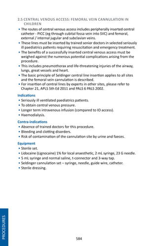 584
2.5 CENTRAL VENOUS ACCESS: FEMORAL VEIN CANNULATION IN
CHILDREN
• The routes of central venous access includes peripherally inserted central
catheter - PICC (eg through cubital fossa vein into SVC) and femoral,
external / internal jugular and subclavian veins.
• These lines must be inserted by trained senior doctors in selected seriously
ill paediatrics patients requiring resuscitation and emergency treatment.
• The benefits of a successfully inserted central venous access must be
weighed against the numerous potential complications arising from the
procedure.
• This includes pneumothorax and life-threatening injuries of the airway,
lungs, great vessels and heart.
• The basic principle of Seldinger central line insertion applies to all sites
and the femoral vein cannulation is described.
• For insertion of central lines by experts in other sites, please refer to
Chapter 21, APLS 5th Ed 2011 and PALS 6 PALS 2002.
Indications
• Seriously ill ventilated paediatrics patients.
• To obtain central venous pressure.
• Longer term intravenous infusion (compared to IO access).
• Haemodialysis.
Contra-indications
• Absence of trained doctors for this procedure.
• Bleeding and clotting disorders.
• Risk of contamination of the cannulation site by urine and faeces.
Equipment
• Sterile set.
• Lidocaine (Lignocaine) 1% for local anaesthetic, 2 mL syringe, 23 G needle.
• 5 mL syringe and normal saline, t-connector and 3-way tap.
• Seldinger cannulation set – syringe, needle, guide wire, catheter.
• Sterile dressing.
PROCEDURES
 