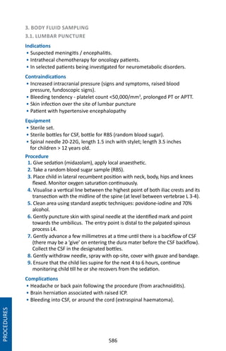 586
3. BODY FLUID SAMPLING
3.1. LUMBAR PUNCTURE
Indications
• Suspected meningitis / encephalitis.
• Intrathecal chemotherapy for oncology patients.
• In selected patients being investigated for neurometabolic disorders.
Contraindications
• Increased intracranial pressure (signs and symptoms, raised blood
pressure, fundoscopic signs).
• Bleeding tendency - platelet count 50,000/mm3
, prolonged PT or APTT.
• Skin infection over the site of lumbar puncture
• Patient with hypertensive encephalopathy
Equipment
• Sterile set.
• Sterile bottles for CSF, bottle for RBS (random blood sugar).
• Spinal needle 20-22G, length 1.5 inch with stylet; length 3.5 inches
for children  12 years old.
Procedure
1. Give sedation (midazolam), apply local anaesthetic.
2. Take a random blood sugar sample (RBS).
3. Place child in lateral recumbent position with neck, body, hips and knees
flexed. Monitor oxygen saturation continuously.
4. Visualise a vertical line between the highest point of both iliac crests and its
transection with the midline of the spine (at level between vertebrae L 3-4).
5. Clean area using standard aseptic techniques: povidone-iodine and 70%
alcohol.
6. Gently puncture skin with spinal needle at the identified mark and point
towards the umbilicus. The entry point is distal to the palpated spinous
process L4.
7. Gently advance a few millimetres at a time until there is a backflow of CSF
(there may be a ‘give’ on entering the dura mater before the CSF backflow).
Collect the CSF in the designated bottles.
8. Gently withdraw needle, spray with op-site, cover with gauze and bandage.
9. Ensure that the child lies supine for the next 4 to 6 hours, continue
monitoring child till he or she recovers from the sedation.
Complications
• Headache or back pain following the procedure (from arachnoiditis).
• Brain herniation associated with raised ICP.
• Bleeding into CSF, or around the cord (extraspinal haematoma).
PROCEDURES
 