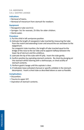 590
3.4. ABDOMEN
3.4.1. GASTRIC LAVAGE
Indications
• Removal of toxins.
• Removal of meconium from stomach for newborn.
Equipment
• Nasogastric tube size 8-12.
• Syringes- 5cc for neonate, 25-50cc for older children.
• Sterile water.
Procedure
1. Put the child in left semiprone position.
2. Estimate the length of nasogastric tube inserted by measuring the tube
from the nostril and extending it over and around the ear and down to the
epigastrium.
For orogastric tube insertion, the length of tube inserted equal to the
bridge of the nose to the ear lobe and to appoint halfway between the
lower tip of sternum and the umbilicus.
3. Lubricate the tip of the tube with KY jelly. Insert the tube gently.
4. Confirm position by aspirating stomach contents. Re-check by plunging air
into stomach whilst listening with a stethoscope, or check acidity of
stomach contents.
5. Perform gastric lavage until the aspirate is clear.
6. If indicated, leave activated charcoal or specific antidote in the stomach.
decompress. Insert a chest tube as described above as soon as feasible.
Complications
• Discomfort.
• Trauma to upper GIT.
• Aspiration of stomach contents.
PROCEDURES
 