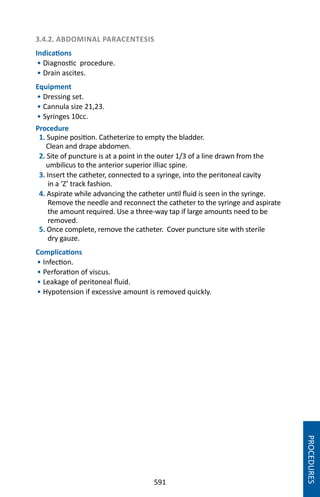 591
3.4.2. ABDOMINAL PARACENTESIS
Indications
• Diagnostic procedure.
• Drain ascites.
Equipment
• Dressing set.
• Cannula size 21,23.
• Syringes 10cc.
Procedure
1. Supine position. Catheterize to empty the bladder.
Clean and drape abdomen.
2. Site of puncture is at a point in the outer 1/3 of a line drawn from the
umbilicus to the anterior superior illiac spine.
3. Insert the catheter, connected to a syringe, into the peritoneal cavity
in a ‘Z’ track fashion.
4. Aspirate while advancing the catheter until fluid is seen in the syringe.
Remove the needle and reconnect the catheter to the syringe and aspirate
the amount required. Use a three-way tap if large amounts need to be
removed.
5. Once complete, remove the catheter. Cover puncture site with sterile
dry gauze.
Complications
• Infection.
• Perforation of viscus.
• Leakage of peritoneal fluid.
• Hypotension if excessive amount is removed quickly.
PROCEDURES
 