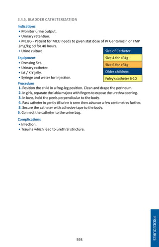 593
3.4.5. BLADDER CATHETERIZATION
Indications
• Monitor urine output.
• Urinary retention.
• MCUG - Patient for MCU needs to given stat dose of IV Gentamicin or TMP
2mg/kg bd for 48 hours.
• Urine culture.
Equipment
• Dressing Set.
• Urinary catheter.
• LA / K-Y jelly.
• Syringe and water for injection.
Procedure
1. Position the child in a frog-leg position. Clean and drape the perineum.
2. In girls, separate the labia majora with fingers to expose the urethra opening.
3. In boys, hold the penis perpendicular to the body.
4. Pass catheter in gently till urine is seen then advance a few centimetres further.
5. Secure the catheter with adhesive tape to the body.
6. Connect the catheter to the urine bag.
Complications
• Infection.
• Trauma which lead to urethral stricture.
Size of Catheter:
Size 4 for 3kg
Size 6 for 3kg
Older children:
Foley’s catheter 6-10
PROCEDURES
 