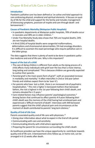 49
Introduction
Paediatric palliative care has been defined as ‘an active and total approach to
care embracing physical, emotional and spiritual elements. It focuses on qual-
ity of life for the child and support for the family and includes management
of distressing symptoms, provision of respite and care through death and
bereavement’. 1
Causes of Paediatric Mortality (Malaysian Public Hospitals)
• In paediatric departments at Malaysian public hospitals, 70% of deaths occur
in neonates and 30% are in older children. 2
• Under Five Mortality Study data shows that 76% are hospital deaths; 24%
are non hospital deaths.
• A third (33%) of hospital deaths were congenital malformations,
deformations and chromosomal abnormalities; 5% had oncology disorders.
It is difficult to ascertain the exact percentage who require palliative care in
the latter group.
The data suggests that there is plenty of work to be done in paediatric pallia-
tive medicine and end of life care. Why is this important?
Impact of the lost of a child
• The care of dying children is different from adults as the dying process of a
child affects many individuals with grief over the loss that is more intense,
long lasting and complicated.3
This is because children are generally expected
to outlive their parents.
• Parental grief is the most severe form of grief 4
; with an associated increase
in morbidity and mortality.5
It often intensifies in 2nd or 3rd year (when
friends and relatives expect them to be ‘over it’).
• For parents who have lost a child , there is an increased risk of psychiatric
hospitalisation. 6
This risk is higher in bereaved mothers than bereaved
fathers, the risk is highest in the 1st year following their child’s death, and
remains elevated for ≥ 5 years.7
• Care-related factors may influence parents’ psychological outcomes.8
Among factors that continued to affect parents 4-9 years following their
child’s death was the memory of the child having had unrelieved pain and
experienced a ‘difficult moment of death’. Interviews with 449 bereaved
parents suggest that the child’s physical pain and circumstances at the
moment of death contributed to parents’ long term distress.9
Quality of End of Life Care
Parents associated quality end of life care with physicians.10
• Giving clear information about what to expect in the End of Life period
• Communicating with care and sensitivity
• Communicating directly with child where appropriate
• Preparing the parent for circumstances surrounding the child’s death
As healthcare providers we have the unique opportunity to contribute towards
quality end of life care. A bereavement clinic follow up, or home visit, can be
arranged in 6-12 weeks after death.
Chapter 8: End of Life Care in Children
GENERALPAEDIATRICS
 