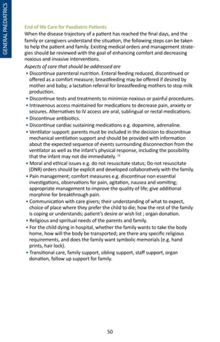50
GENERALPAEDIATRICS
End of life Care for Paediatric Patients
When the disease trajectory of a patient has reached the final days, and the
family or caregivers understand the situation, the following steps can be taken
to help the patient and family. Existing medical orders and management strate-
gies should be reviewed with the goal of enhancing comfort and decreasing
noxious and invasive interventions.
Aspects of care that should be addressed are
• Discontinue parenteral nutrition. Enteral feeding reduced, discontinued or
offered as a comfort measure; breastfeeding may be offered if desired by
mother and baby; a lactation referral for breastfeeding mothers to stop milk
production.
• Discontinue tests and treatments to minimize noxious or painful procedures.
• Intravenous access maintained for medications to decrease pain, anxiety or
seizures. Alternatives to IV access are oral, sublingual or rectal medications.
• Discontinue antibiotics.
• Discontinue cardiac sustaining medications e.g. dopamine, adrenaline.
• Ventilator support: parents must be included in the decision to disconitnue
mechanical ventilation support and should be provided with information
about the expected sequence of events surrounding disconnection from the
ventilator as well as the infant’s physical response, including the possibility
that the infant may not die immediately. 12
• Moral and ethical issues e.g. do not resuscitate status; Do not resuscitate
(DNR) orders should be explicit and developed collaboratively with the family.
• Pain management; comfort measures e.g. discontinue non essential
investigations, observations for pain, agitation, nausea and vomiting;
appropriate management to improve the quality of life; give additional
morphine for breakthrough pain.
• Communication with care givers; their understanding of what to expect,
choice of place where they prefer the child to die; how the rest of the family
is coping or understands; patient’s desire or wish list ; organ donation.
• Religious and spiritual needs of the parents and family.
• For the child dying in hospital, whether the family wants to take the body
home, how will the body be transported; are there any specific religious
requirements, and does the family want symbolic memorials (e.g. hand
prints, hair lock).
• Transitional care, family support, sibling support, staff support, organ
donation, follow up support for family.
 