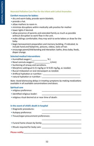 52
Neonatal Palliative Care Plan for the Infant with Lethal Anomalies
Comfort measures for babies:
• dry and warm baby, provide warm blankets.
• provide a hat.
• allow mothers to room-in.
• minimize disruptions within medically safe practice for mother
• lower lights if desired.
• allow presence of parents and extended family as much as possible
without disruption to work flow in the unit.
• make siblings comfortable; they may wish to write letters or draw for the
baby.
• begin bereavement preparation and memory building, if indicated, to
include hand and footprints, pictures, videos, locks of hair.
• encourage parent/child bonding and interaction: bathe, dress baby; feeds,
diaper change.
Selected medical interventions
• Humidified oxygen ( _____________ % )
• Nasal cannula oxygen ( _____________ L/min)
• Suctioning of airway and secretions.
• Morphine sublingual 0.15 mg/kg or IV 0.05 mg/kg, as needed.
• Buccal midazolam or oral clonazepam as needed.
• Artificial hydration or nutrition : ________________________________
• natural hydration or nutrition : _________________________________
Note: Avoid distressing delays in treating symptoms by making medications
available in all available concentrations and doses.
Spiritual care
• religious preference: 	 __________________________________
• identified religious leader: 	 __________________________________
• religious ritual desired at or near time of death:
			 __________________________________
In the event of child’s death in hospital
• Diagnostic procedures:	 __________________________________
• Autopsy preference:	 __________________________________
• Tissue/organ procurement preferences:
			 __________________________________
• Funeral home chosen by family:__________________________________
• Rituals required for body care:	__________________________________
Please notify:__________________________________________________
GENERALPAEDIATRICS
 