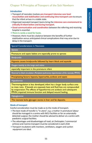 55
Chapter 9: Principles of Transport of the Sick Newborn
Introduction
• Transport of neonates involves pre-transport intensive care level
resuscitation and stabilisation and continuing intra-transport care to ensure
that the infant arrives in a stable state.
• Organized neonatal transport teams bring the intensive care environment to
critically ill infant before and during transport.
• Good communication and coordination between the referring and receiving
hospital is essential.
• There is rarely a need for haste.
• However, there must be a balance between the benefits of further
stabilization versus anticipated clinical complications that may arise due to
delay in the transport.
Special Considerations in Neonates
Apnoea
Premature and septic babies are especially prone to apnoea
Bradycardia
Hypoxia causes bradycardia followed by heart block and asystole
Oxygen toxicity to the lungs and retina
especially important in the premature infant
Reversal to fetal circulation (Persistent pulmonary hypertension of the neonate,PPHN)
Precipitating factors: hypoxia, hypercarbia, acidosis and sepsis
Hypothermia
Thermoregulation is less developed, infant has a larger body surface area
to mass ratio. If bowels are exposed, heat and fluid loss are compounded
by evaporation.The effects of hypothermia are acidosis and subsequent
PPHN, impaired immune function and delayed wound healing.
Hypoglycemia
The neonate lacks glycogen stores in liver and fat deposits.
Mode of transport
Careful consideration must be made as to the mode of transport.
• The best mode of transfer is “in utero”, e.g. a mother in premature labour
should be managed in a centre with NICU facilities or for an antenatally
detected surgical, the mother should be advised to deliver at a centre with
paediatric surgical facilities.
• The advantages and disadvantages of road, air (helicopter / commercial
airlines) and riverine transport must be considered in each child
• Transport incubators with monitors, ventilators, oxygen and suction
equipment are ideal.
NEONATOLOGY
 