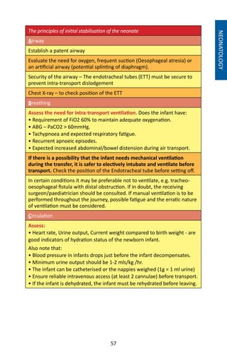57
The principles of initial stabilisation of the neonate
Airway
Establish a patent airway
Evaluate the need for oxygen, frequent suction (Oesophageal atresia) or
an artificial airway (potential splinting of diaphragm).
Security of the airway – The endotracheal tubes (ETT) must be secure to
prevent intra-transport dislodgement
Chest X-ray – to check position of the ETT
Breathing
Assess the need for intra-transport ventilation. Does the infant have:
• Requirement of FiO2 60% to maintain adequate oxygenation.
• ABG – PaCO2  60mmHg.
• Tachypnoea and expected respiratory fatigue.
• Recurrent apnoeic episodes.
• Expected increased abdominal/bowel distension during air transport.
If there is a possibility that the infant needs mechanical ventilation
during the transfer, it is safer to electively intubate and ventilate before
transport. Check the position of the Endotracheal tube before setting off.
In certain conditions it may be preferable not to ventilate, e.g. tracheo-
oesophageal fistula with distal obstruction. If in doubt, the receiving
surgeon/paediatrician should be consulted. If manual ventilation is to be
performed throughout the journey, possible fatigue and the erratic nature
of ventilation must be considered.
Circulation
Assess:
• Heart rate, Urine output, Current weight compared to birth weight - are
good indicators of hydration status of the newborn infant.
Also note that:
• Blood pressure in infants drops just before the infant decompensates.
• Minimum urine output should be 1-2 mls/kg /hr.
• The infant can be catheterised or the nappies weighed (1g = 1 ml urine)
• Ensure reliable intravenous access (at least 2 cannulae) before transport.
• If the infant is dehydrated, the infant must be rehydrated before leaving.
NEONATOLOGY
 
