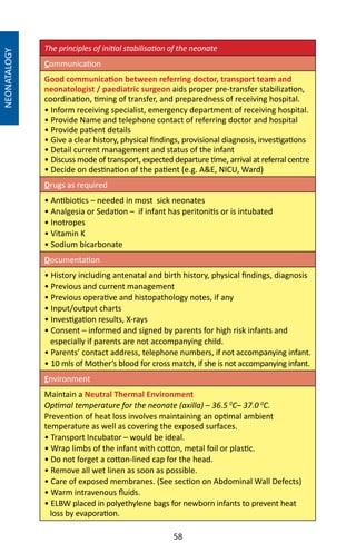 58
The principles of initial stabilisation of the neonate
Communication
Good communication between referring doctor, transport team and
neonatologist / paediatric surgeon aids proper pre-transfer stabilization,
coordination, timing of transfer, and preparedness of receiving hospital.
• Inform receiving specialist, emergency department of receiving hospital.
• Provide Name and telephone contact of referring doctor and hospital
• Provide patient details
• Give a clear history, physical findings, provisional diagnosis, investigations
• Detail current management and status of the infant
• Discuss mode of transport, expected departure time, arrival at referral centre
• Decide on destination of the patient (e.g. AE, NICU, Ward)
Drugs as required
• Antibiotics – needed in most sick neonates
• Analgesia or Sedation – if infant has peritonitis or is intubated
• Inotropes
• Vitamin K
• Sodium bicarbonate
Documentation
• History including antenatal and birth history, physical findings, diagnosis
• Previous and current management
• Previous operative and histopathology notes, if any
• Input/output charts
• Investigation results, X-rays
• Consent – informed and signed by parents for high risk infants and
especially if parents are not accompanying child.
• Parents’ contact address, telephone numbers, if not accompanying infant.
• 10 mls of Mother’s blood for cross match, if she is not accompanying infant.
Environment
Maintain a Neutral Thermal Environment
Optimal temperature for the neonate (axilla) – 36.5 0
C– 37.0 0
C.
Prevention of heat loss involves maintaining an optimal ambient
temperature as well as covering the exposed surfaces.
• Transport Incubator – would be ideal.
• Wrap limbs of the infant with cotton, metal foil or plastic.
• Do not forget a cotton-lined cap for the head.
• Remove all wet linen as soon as possible.
• Care of exposed membranes. (See section on Abdominal Wall Defects)
• Warm intravenous fluids.
• ELBW placed in polyethylene bags for newborn infants to prevent heat
loss by evaporation.
NEONATALOGY
 
