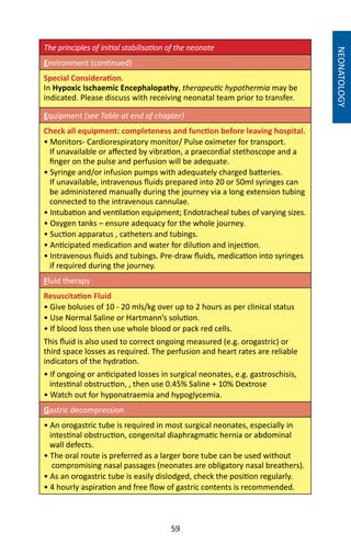 59
The principles of initial stabilisation of the neonate
Environment (continued)
Special Consideration.
In Hypoxic Ischaemic Encephalopathy, therapeutic hypothermia may be
indicated. Please discuss with receiving neonatal team prior to transfer.
Equipment (see Table at end of chapter)
Check all equipment: completeness and function before leaving hospital.
• Monitors- Cardiorespiratory monitor/ Pulse oximeter for transport.
If unavailable or affected by vibration, a praecordial stethoscope and a
finger on the pulse and perfusion will be adequate.
• Syringe and/or infusion pumps with adequately charged batteries.
If unavailable, intravenous fluids prepared into 20 or 50ml syringes can
be administered manually during the journey via a long extension tubing
connected to the intravenous cannulae.
• Intubation and ventilation equipment; Endotracheal tubes of varying sizes.
• Oxygen tanks – ensure adequacy for the whole journey.
• Suction apparatus , catheters and tubings.
• Anticipated medication and water for dilution and injection.
• Intravenous fluids and tubings. Pre-draw fluids, medication into syringes
if required during the journey.
Fluid therapy
Resuscitation Fluid 	
• Give boluses of 10 - 20 mls/kg over up to 2 hours as per clinical status
• Use Normal Saline or Hartmann’s solution.
• If blood loss then use whole blood or pack red cells.
This fluid is also used to correct ongoing measured (e.g. orogastric) or
third space losses as required. The perfusion and heart rates are reliable
indicators of the hydration.
• If ongoing or anticipated losses in surgical neonates, e.g. gastroschisis,
intestinal obstruction, , then use 0.45% Saline + 10% Dextrose
• Watch out for hyponatraemia and hypoglycemia.
Gastric decompression
• An orogastric tube is required in most surgical neonates, especially in
intestinal obstruction, congenital diaphragmatic hernia or abdominal
wall defects.
• The oral route is preferred as a larger bore tube can be used without
compromising nasal passages (neonates are obligatory nasal breathers).
• As an orogastric tube is easily dislodged, check the position regularly.
• 4 hourly aspiration and free flow of gastric contents is recommended.
NEONATOLOGY
 