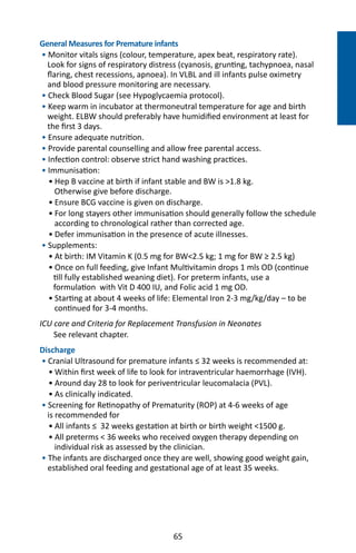 65
NEONATOLOGY
General Measures for Premature infants
• Monitor vitals signs (colour, temperature, apex beat, respiratory rate).
Look for signs of respiratory distress (cyanosis, grunting, tachypnoea, nasal
flaring, chest recessions, apnoea). In VLBL and ill infants pulse oximetry
and blood pressure monitoring are necessary.
• Check Blood Sugar (see Hypoglycaemia protocol).
• Keep warm in incubator at thermoneutral temperature for age and birth
weight. ELBW should preferably have humidified environment at least for
the first 3 days.
• Ensure adequate nutrition.
• Provide parental counselling and allow free parental access.
• Infection control: observe strict hand washing practices.
• Immunisation:
	 • Hep B vaccine at birth if infant stable and BW is 1.8 kg.
	 Otherwise give before discharge.
	 • Ensure BCG vaccine is given on discharge.
	 • For long stayers other immunisation should generally follow the schedule
	 according to chronological rather than corrected age.
	 • Defer immunisation in the presence of acute illnesses.
• Supplements:
	 • At birth: IM Vitamin K (0.5 mg for BW2.5 kg; 1 mg for BW ≥ 2.5 kg)
	 • Once on full feeding, give Infant Multivitamin drops 1 mls OD (continue
till fully established weaning diet). For preterm infants, use a
formulation with Vit D 400 IU, and Folic acid 1 mg OD.
	 • Starting at about 4 weeks of life: Elemental Iron 2-3 mg/kg/day – to be
	 continued for 3-4 months.
ICU care and Criteria for Replacement Transfusion in Neonates
See relevant chapter.
Discharge
• Cranial Ultrasound for premature infants ≤ 32 weeks is recommended at:
	 • Within first week of life to look for intraventricular haemorrhage (IVH).
	 • Around day 28 to look for periventricular leucomalacia (PVL).
	 • As clinically indicated.
• Screening for Retinopathy of Prematurity (ROP) at 4-6 weeks of age
is recommended for
	 • All infants ≤ 32 weeks gestation at birth or birth weight 1500 g.
	 • All preterms  36 weeks who received oxygen therapy depending on
	 individual risk as assessed by the clinician.
• The infants are discharged once they are well, showing good weight gain,
established oral feeding and gestational age of at least 35 weeks.
 
