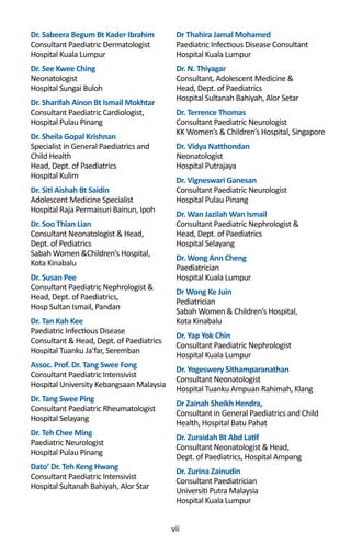 vii
Dr Thahira Jamal Mohamed
Paediatric Infectious Disease Consultant
Hospital Kuala Lumpur
Dr. N. Thiyagar
Consultant, Adolescent Medicine &
Head, Dept. of Paediatrics
Hospital Sultanah Bahiyah, Alor Setar
Dr. Terrence Thomas
Consultant Paediatric Neurologist
KK Women’s & Children’s Hospital, Singapore
Dr. Vidya Natthondan
Neonatologist
Hospital Putrajaya
Dr. Vigneswari Ganesan
Consultant Paediatric Neurologist
Hospital Pulau Pinang
Dr. Wan Jazilah Wan Ismail
Consultant Paediatric Nephrologist &
Head, Dept. of Paediatrics
Hospital Selayang
Dr. Wong Ann Cheng
Paediatrician
Hospital Kuala Lumpur
Dr Wong Ke Juin
Pediatrician
Sabah Women & Children’s Hospital,
Kota Kinabalu
Dr. Yap Yok Chin
Consultant Paediatric Nephrologist
Hospital Kuala Lumpur
Dr. Yogeswery Sithamparanathan
Consultant Neonatologist
Hospital Tuanku Ampuan Rahimah, Klang
Dr Zainah Sheikh Hendra,
Consultant in General Paediatrics and Child
Health, Hospital Batu Pahat
Dr. Zuraidah Bt Abd Latif
Consultant Neonatologist & Head,
Dept. of Paediatrics, Hospital Ampang
Dr. Zurina Zainudin
Consultant Paediatrician
Universiti Putra Malaysia
Hospital Kuala Lumpur
Dr. Sabeera Begum Bt Kader Ibrahim
Consultant Paediatric Dermatologist
Hospital Kuala Lumpur
Dr. See Kwee Ching
Neonatologist
Hospital Sungai Buloh
Dr. Sharifah Ainon Bt Ismail Mokhtar
Consultant Paediatric Cardiologist,
Hospital Pulau Pinang
Dr. Sheila Gopal Krishnan
Specialist in General Paediatrics and
Child Health
Head, Dept. of Paediatrics
Hospital Kulim
Dr. Siti Aishah Bt Saidin
Adolescent Medicine Specialist
Hospital Raja Permaisuri Bainun, Ipoh
Dr. Soo Thian Lian
Consultant Neonatologist & Head,
Dept. of Pediatrics
Sabah Women &Children’s Hospital,
Kota Kinabalu
Dr. Susan Pee
Consultant Paediatric Nephrologist &
Head, Dept. of Paediatrics,
Hosp Sultan Ismail, Pandan
Dr. Tan Kah Kee
Paediatric Infectious Disease
Consultant & Head, Dept. of Paediatrics
Hospital Tuanku Ja’far, Seremban
Assoc. Prof. Dr. Tang Swee Fong
Consultant Paediatric Intensivist
Hospital University Kebangsaan Malaysia
Dr. Tang Swee Ping
Consultant Paediatric Rheumatologist
Hospital Selayang
Dr. Teh Chee Ming
Paediatric Neurologist
Hospital Pulau Pinang
Dato’ Dr. Teh Keng Hwang
Consultant Paediatric Intensivist
Hospital Sultanah Bahiyah, Alor Star
 