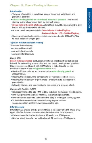 67
Chapter 11: Enteral Feeding in Neonates
Introduction
• The goal of nutrition is to achieve as near to normal weight gain and
growth as possible.
• Enteral feeding should be introduced as soon as possible. This means
starting in the labour room itself for the well infant.
• Breast milk is the milk of choice. All mothers should be encouraged to give
breast milk to their newborn babies.
• Normal caloric requirements in: Term infants: 110 kcal/kg/day
Preterm infants : 120 – 140 kcal/kg/day
• Babies who have had a more eventful course need up to 180kcal/kg/day
to have adequate weight gain.
Types of milk for Newborn feeding
There are three choices:
• expressed breast milk
• normal infant formula
• preterm infant formula
Breast Milk
Breast milk is preferred as studies have shown that breast fed babies had
low risk for necrotising enterocolitis and had better development quotients.
However, expressed breast milk (EBM) alone is not adequate for the
nutritional needs of the very preterm infant as it:
• Has insufficient calories and protein to for optimal early growth at
20 kcal/30mls.
• Has insufficient sodium to compensate for high renal sodium losses.
• Has insufficient calcium or phosphate - predisposes to osteopenia of
prematurity.
• Is low in vitamins and iron relative to the needs of a preterm infant.
Human Milk Fortifier (HMF)
• It is recommended to add HMF to EBM in babies  32 wks or  1500 grams.
• HMF will give extra calories, vitamins, calcium and phosphate.
• HMF should be added to EBM when the baby is feeding at 75 mls/kg/day.
• VLBW infants on exclusive breastmilk may require sodium
supplementation until 32-34 weeks corrected age.
Infant Formula
Infant formula should only be given if there is no supply of EBM. There are 2
types of infant formula: Preterm formula and Normal Term Formula.
• Preterm formula : for babies born  32 weeks or  1500 grams.
• Normal infant formula : for babies born ≥ 32 weeks or  1500 grams.
NEONATOLOGY
 