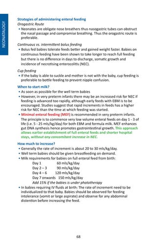 68
Strategies of administering enteral feeding
Orogastric Route
• Neonates are obligate nose breathers thus nasogastric tubes can obstruct
the nasal passage and compromise breathing. Thus the orogastric route is
preferable.
Continuous vs. intermittent bolus feeding
• Bolus fed babies tolerate feeds better and gained weight faster. Babies on
continuous feeding have been shown to take longer to reach full feeding
but there is no difference in days to discharge, somatic growth and
incidence of necrotising enterocolitis (NEC).
Cup feeding
• If the baby is able to suckle and mother is not with the baby, cup feeding is
preferable to bottle feeding to prevent nipple confusion.
When to start milk?
• As soon as possible for the well term babies
• However, in very preterm infants there may be an increased risk for NEC if
feeding is advanced too rapidly, although early feeds with EBM is to be
encouraged. Studies suggest that rapid increments in feeds has a higher
risk for NEC than the time at which feeding was started.
• Minimal enteral feeding (MEF) is recommended in very preterm infants.
The principle is to commence very low volume enteral feeds on day 1 - 3 of
life (i.e. 5 - 25 mls/kg/day) for both EBM and formula milk. MEF enhances
gut DNA synthesis hence promotes gastrointestinal growth. This approach
allows earlier establishment of full enteral feeds and shorter hospital
stays, without any concomitant increase in NEC.
How much to increase?
• Generally the rate of increment is about 20 to 30 mls/kg/day.
• Well term babies should be given breastfeeding on demand.
• Milk requirements for babies on full enteral feed from birth:
Day 1	 60 mls/kg/day
Day 2 – 3	 90 mls/kg/day
Day 4 – 6	 120 mls/kg/day
Day 7 onwards 150 mls/kg/day
Add 15% if the babies is under phototherapy
• In babies requiring IV fluids at birth: The rate of increment need to be
individualized to that baby. Babies should be observed for feeding
intolerance (vomit or large aspirate) and observe for any abdominal
distention before increasing the feed.
NEONATALOGY
 