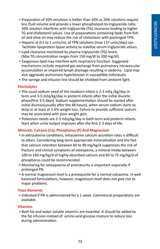 73
NEONATOLOGY
• Preparation of 20% emulsion is better than 10% as 20% solutions require
less fluid volume and provide a lower phospholipid-to-triglyceride ratio.
10% solution interferes with triglyceride (TG) clearance leading to higher
TG and cholesterol values. Use of preparations containing lipids from fish
oil and olive oil may reduce the risk of cholestasis with prolonged TPN.
• Heparin at 0.5 to 1 units/mL of TPN solutions (max 137 units/day) can
facilitate lipoprotein lipase activity to stabilize serum triglyceride values.
• Lipid clearance monitored by plasma triglyceride (TG) levels.
(Max TG concentration ranges from 150 mg/dl to 200 mg/dl).
• Exogenous lipid may interfere with respiratory function. Suggested
mechanisms include impaired gas exchange from pulmonary intravascular
accumulation or impaired lymph drainage resulting in oedema. Lipid may
also aggravate pulmonary hypertension in susceptible individuals.
• The syringe and infusion line should be shielded from ambient light.
Electrolytes
• The usual sodium need of the newborn infant is 2-3 mEq /kg/day in
term and 3-5 mEq/kg/day in preterm infants after the initial diuretic
phase(first 3-5 days). Sodium supplementation should be started after
initial diuresis(usually after the 48 hours), when serum sodium starts to
drop or at least at 5-6% weight loss. Failure to provide sufficient sodium
may be associated with poor weight gain.
• Potassium needs are 2-3 mEq/kg/day in both term and preterm infants.
Start when urine output improves after the first 2-3 days of life.
Minerals, Calcium (Ca), Phosphorus (P) And Magnesium
• In extrauterine conditions, intrauterine calcium accretion rates is difficult
to attain. Considering long-term appropriate mineralization and the fact
that calcium retention between 60 to 90 mg/kg/d suppresses the risk of
fracture and clinical symptoms of osteopenia, a mineral intake between
100 to 160 mg/kg/d of highly-absorbed calcium and 60 to 75 mg/kg/d of
phosphorus could be recommended.
• Monitoring for osteopaenia of prematurity is important especially if
prolonged PN.
• A normal magnesium level is a prerequisite for a normal calcaemia. In well
balanced formulations, however, magnesium level does not give rise to
major problems.
Trace Elements
• Indicated if PN is administered for ≥ 1 week. Commercial preparations are
available.
Vitamins
• Both fat and water soluble vitamins are essential. It should be added to
the fat infusion instead of amino-acid glucose mixture to reduce loss
during administration.
 