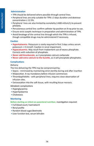74
NEONATALOGY
Administration
• TPN should be delivered where possible through central lines.
• Peripheral lines are only suitable for TPN ≤ 3 days duration and dextrose
concentration ≤ 12.5%.
• Peripheral lines are also limited by osmolality (600 mOsm/L) to prevent
phlebitis.
• Percutaneous central line: confirm catheter tip position on X-ray prior to use.
• Ensure strict aseptic technique in preparation and administration of TPN.
• Avoid breakage of the central line through which the TPN is infused,
though compatible drugs may be administered if necessary.
Caution
• Hyperkalaemia. Potassium is rarely required in first 3 days unless serum
potassium  4 mmol/l. Caution in renal impairment.
• Hypocalcaemia. May result from inadvertent use of excess phosphate.
Corrects with reduction of phosphate.
• Never add bicarbonate, as it precipitates calcium carbonate
• Never add extra calcium to the burette, as it will precipitate phosphates.
Complications
Delivery
The line delivering the TPN may be compromised by;
• Sepsis - minimized by maintaining strict sterility during and after insertion
• Malposition. X-ray mandatory before infusion commences
• Thrombophlebitis - with peripheral lines; requires close observation of
infusion sites.
• Extravasation into the soft tissue, with resulting tissue necrosis.
Metabolic complications
• Hyperglycaemia
• Hyperlipidaemia 	
• Cholestasis
Monitoring
Before starting an infant on parenteral nutrition, investigation required:
• Full blood count, haematocrit
• Renal profile
• Random blood sugar/dextrostix
• Liver function test, serum bilirubin
	
 