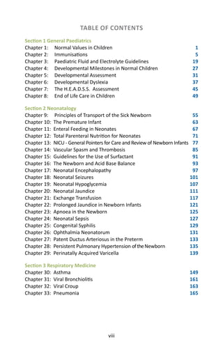 viii
TABLE OF CONTENTS
Section 1 General Paediatrics
Chapter 1: Normal Values in Children 1
Chapter 2: Immunisations 5
Chapter 3: Paediatric Fluid and Electrolyte Guidelines 19
Chapter 4: Developmental Milestones in Normal Children 27
Chapter 5: Developmental Assessment 31
Chapter 6: Developmental Dyslexia 37
Chapter 7: The H.E.A.D.S.S. Assessment 45
Chapter 8: End of Life Care in Children 49
Section 2 Neonatalogy
Chapter 9: Principles of Transport of the Sick Newborn 55
Chapter 10: The Premature Infant 63
Chapter 11: Enteral Feeding in Neonates 67
Chapter 12: Total Parenteral Nutrition for Neonates 71
Chapter 13: NICU - General Pointers for Care and Review of Newborn Infants 77
Chapter 14: Vascular Spasm and Thrombosis 85
Chapter 15: Guidelines for the Use of Surfactant  91
Chapter 16: The Newborn and Acid Base Balance 93
Chapter 17: Neonatal Encephalopathy 97
Chapter 18: Neonatal Seizures 101
Chapter 19: Neonatal Hypoglycemia 107
Chapter 20: Neonatal Jaundice 111
Chapter 21: Exchange Transfusion 117
Chapter 22: Prolonged Jaundice in Newborn Infants 121
Chapter 23: Apnoea in the Newborn 125
Chapter 24: Neonatal Sepsis 127
Chapter 25: Congenital Syphilis 129
Chapter 26: Ophthalmia Neonatorum 131
Chapter 27: Patent Ductus Arteriosus in the Preterm 133
Chapter 28: Persistent Pulmonary Hypertension oftheNewborn  135
Chapter 29: Perinatally Acquired Varicella 139
Section 3 Respiratory Medicine
Chapter 30: Asthma 149
Chapter 31: Viral Bronchiolitis 161
Chapter 32: Viral Croup 163
Chapter 33: Pneumonia 165
 