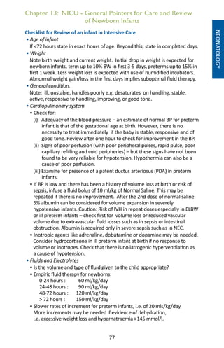 77
Chapter 13: NICU - General Pointers for Care and Review
of Newborn Infants
NEONATOLOGY
Checklist for Review of an infant in Intensive Care
• Age of infant
If 72 hours state in exact hours of age. Beyond this, state in completed days.
• Weight
Note birth weight and current weight. Initial drop in weight is expected for
newborn infants, term up to 10% BW in first 3-5 days, preterms up to 15% in
first 1 week. Less weight loss is expected with use of humidified incubators.
Abnormal weight gain/loss in the first days implies suboptimal fluid therapy.
• General condition.
Note: ill, unstable, handles poorly e.g. desaturates on handling, stable,
active, responsive to handling, improving, or good tone.
• Cardiopulmonary system
• Check for:
(i) Adequacy of the blood pressure – an estimate of normal BP for preterm
infant is that of the gestational age at birth. However, there is no
necessity to treat immediately if the baby is stable, responsive and of
good tone. Review after one hour to check for improvement in the BP.
(ii) Signs of poor perfusion (with poor peripheral pulses, rapid pulse, poor
capillary refilling and cold peripheries) – but these signs have not been
found to be very reliable for hypotension. Hypothermia can also be a
cause of poor perfusion.
(iii) Examine for presence of a patent ductus arteriosus (PDA) in preterm
infants.
• If BP is low and there has been a history of volume loss at birth or risk of
sepsis, infuse a fluid bolus of 10 ml/kg of Normal Saline. This may be
repeated if there is no improvement. After the 2nd dose of normal saline
5% albumin can be considered for volume expansion in severely
hypotensive infants. Caution: Risk of IVH in repeat doses especially in ELBW
or ill preterm infants – check first for volume loss or reduced vascular
volume due to extravascular fluid losses such as in sepsis or intestinal
obstruction. Albumin is required only in severe sepsis such as in NEC.
• Inotropic agents like adrenaline, dobutamine or dopamine may be needed.
Consider hydrocortisone in ill preterm infant at birth if no response to
volume or inotropes. Check that there is no iatrogenic hyperventilation as
a cause of hypotension.
• Fluids and Electrolytes
• Is the volume and type of fluid given to the child appropriate?
• Empiric fluid therapy for newborns:
0-24 hours : 	 60 ml/kg/day
24-48 hours : 	 90 ml/kg/day
48-72 hours : 	 120 ml/kg/day
 72 hours : 	 150 ml/kg/day
• Slower rates of increment for preterm infants, i.e. of 20 mls/kg/day.
More increments may be needed if evidence of dehydration,
i.e. excessive weight loss and hypernatraemia 145 mmol/l.
 