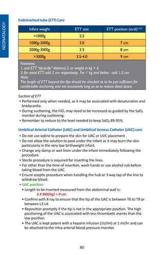 80
NEONATALOGY
Endotracheal tube (ETT) Care
Infant weight ETT size ETT position (oral)1,2,3
1000g 2.5
1000g-2000g 3.0 7 cm
2000g-3000g 3.5 8 cm
3000g 3.5-4.0 9 cm
Footnotes:
1. oral ETT “tip-to-lip” distance; 2. or weight in kg + 6
3. for nasal ETT: add 2 cm respectively; For 1 kg and below - add 1.5 cm
Note:
The length of ETT beyond the lips should be checked as to be just sufficient for
comfortable anchoring and not excessively long so as to reduce dead space.
Suction of ETT
• Performed only when needed, as it may be associated with desaturation and
bradycardia.
• During suctioning, the FiO2 may need to be increased as guided by the SaO₂
monitor during suctioning.
• Remember to reduce to the level needed to keep SaO₂ 89-95%.
Umbilical Arterial Catheter (UAC) and Umbilical Venous Catheter (UVC) care
• Do not use iodine to prepare the skin for UAC or UVC placement .
• Do not allow the solution to pool under the infant as it may burn the skin
particularly in the very low birthweight infant.
• Change any damp or wet linen under the infant immediately following the
procedure.
• Sterile procedure is required for inserting the lines.
• For other than the time of insertion, wash hands or use alcohol rub before
taking blood from the UAC.
• Ensure aseptic procedure when handling the hub or 3 way tap of the line to
withdraw blood.
• UAC position
• Length to be inserted measured from the abdominal wall is:
	 3 X BW(kg) + 9 cm.
• Confirm with X-ray to ensure that the tip of the UAC is between T6 to T9 or
between L3-L4.
• Reposition promptly if the tip is not in the appropriate position. The high
positioning of the UAC is associated with less thrombotic events than the
low position.
• The UAC is kept patent with a heparin infusion (1U/ml) at 1 ml/hr and can
be attached to the intra-arterial blood pressure monitor.
 