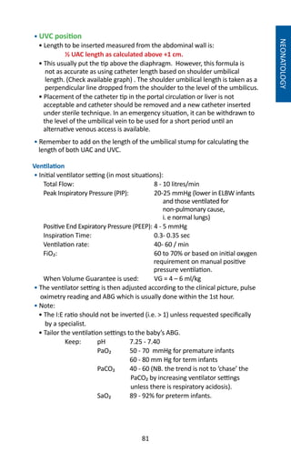 81
NEONATOLOGY
• UVC position
• Length to be inserted measured from the abdominal wall is:
	 ½ UAC length as calculated above +1 cm.
• This usually put the tip above the diaphragm. However, this formula is
not as accurate as using catheter length based on shoulder umbilical
length. (Check available graph) . The shoulder umbilical length is taken as a
perpendicular line dropped from the shoulder to the level of the umbilicus.
• Placement of the catheter tip in the portal circulation or liver is not
acceptable and catheter should be removed and a new catheter inserted
under sterile technique. In an emergency situation, it can be withdrawn to
the level of the umbilical vein to be used for a short period until an
alternative venous access is available.
• Remember to add on the length of the umbilical stump for calculating the
length of both UAC and UVC.
Ventilation
• Initial ventilator setting (in most situations):
Total Flow: 	 8 - 10 litres/min
Peak Inspiratory Pressure (PIP): 	 20-25 mmHg (lower in ELBW infants
and those ventilated for
non-pulmonary cause,
i. e normal lungs)
Positive End Expiratory Pressure (PEEP): 	4 - 5 mmHg
Inspiration Time:	 0.3- 0.35 sec
Ventilation rate:	 40- 60 / min
FiO₂: 	 60 to 70% or based on initial oxygen
requirement on manual positive
pressure ventilation.
When Volume Guarantee is used:	 VG = 4 – 6 ml/kg
• The ventilator setting is then adjusted according to the clinical picture, pulse
oximetry reading and ABG which is usually done within the 1st hour.
• Note:	
• The I:E ratio should not be inverted (i.e.  1) unless requested specifically
by a specialist.
• Tailor the ventilation settings to the baby’s ABG.
	 Keep: 	 pH 	 7.25 - 7.40
		 PaO₂	 50 - 70 mmHg for premature infants
			 60 - 80 mm Hg for term infants
		 PaCO₂ 	 40 - 60 (NB. the trend is not to ‘chase’ the
PaCO₂ by increasing ventilator settings
unless there is respiratory acidosis).	
		 SaO₂ 	 89 - 92% for preterm infants.
 