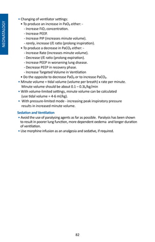 82
NEONATALOGY
• Changing of ventilator settings:
• To produce an increase in PaO₂ either: -
- Increase FiO2 concentration.
- Increase PEEP.
- Increase PIP (increases minute volume).
- rarely, increase I/E ratio (prolong inspiration).
• To produce a decrease in PaCO₂ either: -
- Increase Rate (increases minute volume).
- Decrease I/E ratio (prolong expiration).
- Increase PEEP in worsening lung disease.
- Decrease PEEP in recovery phase.
- Increase Targeted Volume in Ventilation
• Do the opposite to decrease PaO₂ or to increase PaCO₂.
• Minute volume = tidal volume (volume per breath) x rate per minute.
Minute volume should be about 0.1 – 0.3L/kg/min
• With volume-limited settings, minute volume can be calculated
(use tidal volume = 4-6 ml/kg).
• With pressure-limited mode - increasing peak inspiratory pressure
results in increased minute volume.
Sedation and Ventilation
• Avoid the use of paralysing agents as far as possible. Paralysis has been shown
to result in poorer lung function, more dependent oedema and longer duration
of ventilation.
• Use morphine infusion as an analgesia and sedative, if required.
 