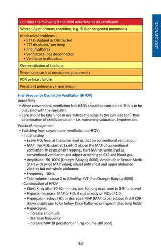 83
Consider the following if the child deteriorates on ventilation:
Worsening of primary condition, e.g. RDS or congenital pneumonia	
Mechanical problems :
• ETT Dislodged or Obstructed
• ETT displaced/ too deep
• Pneumothorax	
• Ventilator tubes disconnected
• Ventilator malfunction
Overventilation of the lung
Pneumonia such as nosocomial pneumonia
PDA or heart failure
Persistent pulmonary hypertension
High Frequency Oscillatory Ventilation (HFOV)
Indications
• When conventional ventilation fails HFOV should be considered. This is to be
discussed with the specialist.
• Care should be taken not to overinflate the lungs as this can lead to further
deterioration of child’s condition – i.e. worsening saturation, hypotension.
Practical management
• Switching from conventional ventilation to HFOV :
- Initial setting
• Leave FiO₂ level at the same level as that on conventional ventilation.
• MAP - For RDS, start at 2 cmH2O above the MAP of conventional
ventilation. In cases of air trapping, start MAP at same level as
conventional ventilation and adjust according to CXR and blood gas.
• Amplitude - 50-100% (Draeger Babylog 8000), Amplitude in Sensor Medic
(start with twice MAP value); adjust until chest and upper abdomen
vibrates but not whole abdomen.
• Frequency - 10Hz.
• Tidal volume - about 2 to 2.5ml/kg. (VThf on Draeger Babylog 8000)
- Continuation of HFOV
• Chest X-ray after 30-60 minutes, aim for lung expansion to 8-9th rib level
• Hypoxia - increase MAP or FiO₂ if not already on FiO₂ of 1.0
• Hyperoxia - reduce FiO₂ or decrease MAP (MAP to be reduced first if CXR
shows diaphragm to be below T9 or flattened or hyperinflated lung fields)
• Hypercapnia
- Increase amplitude
- Decrease frequency
- Increase MAP (if persistent or lung volume still poor)
NEONATOLOGY
 