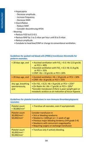 84
• Hypocapnia
- Decrease amplitude.
- Increase frequency.
- Decrease MAP.
• Overinflation
- Reduce MAP.
- Consider discontinuing HFOV.
- Weaning
• Reduce FiO2 to 0.3-0.5.
• Reduce MAP by 1 to 2 mbar per hour until 8 to 9 mbar.
• Reduce amplitude.
• Extubate to head box/CPAP or change to conventional ventilation.
Guidelines for packed red blood cells (PRBCs) transfusion thresholds for
preterm neonates.
 28 days age, and • Assisted ventilation with FiO2
 0.3: Hb 12.0 gm/dL
or PCV  40%
• Assisted ventilation with FiO2
 0.3: Hb 11.0 g/dL
or PCV  35%
• CPAP: Hb  10 gm/dL or PCV 30%
 28 days age, and • Assisted ventilation: Hb  10 gm/dL or PCV  30%
• CPAP: Hb  8 gm/dL or PCV  25%
Any age, breathing
spontaneously,
and
• On FiO2
 0.21: Hb  8 gm/dL or PCV  25%*
• On Room Air: Hb  7 gm/dL or PCV  20%*
*Consider transfusion if there is poor weight gain or
metabolic acidosis as an indication of tissue hypoxia.
Guidelines for platelet transfusions in non-immune thrombocytopaenic
neonates
Platelet count
 30,000/mm3
• Transfuse all neonates, even if asymptomatic
Platelet count
30,000/mm3
-
50,000/mm3
Consider transfusion in
• Sick or bleeding newborns
• Newborns 1000 gm or  1 week of age
• Previous major bleeding tendency (IVH grade 3-4)
• Newborns with concurrent coagulopathy
• Requiring surgery or exchange transfusion
Platelet count
30,000/mm3
-
99,000/mm3
• Transfuse only if actively bleeding.
NEONATALOGY
 