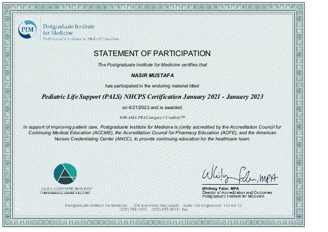 STATEMENT OF PARTICIPATION
The Postgraduate Institute for Medicine certifies that
NASIR MUSTAFA
has participated in the enduring material titled
Pediatric Life Support (PALS) NHCPS Certification January 2021 ­ January 2023
on 4/21/2022 and is awarded
8.00 AMA PRA Category 1 Credit(s)™
In support of improving patient care, Postgraduate Institute for Medicine is jointly accredited by the Accreditation Council for
Continuing Medical Education (ACCME), the Accreditation Council for Pharmacy Education (ACPE), and the American
Nurses Credentialing Center (ANCC), to provide continuing education for the healthcare team.
 