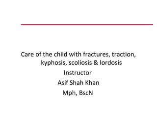 Care of the child with fractures, traction,
       kyphosis, scoliosis & lordosis
                Instructor
             Asif Shah Khan
               Mph, BscN
 