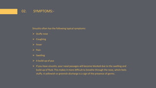 02. SYMPTOMS:-
Sinusitis often has the following typical symptoms:
⮚ Stuffy nose
⮚ Coughing
⮚ Fever
⮚ Pain
⮚ Swelling
⮚ A build-up of pus
⮚ If you have sinusitis, your nasal passages will become blocked due to the swelling and
build-up of fluid. This makes it more difficult to breathe through the nose, which feels
stuffy. A yellowish or greenish discharge is a sign of the presence of germs.
 