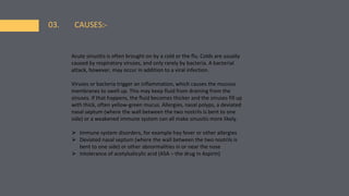 03. CAUSES:-
Acute sinusitis is often brought on by a cold or the flu. Colds are usually
caused by respiratory viruses, and only rarely by bacteria. A bacterial
attack, however, may occur in addition to a viral infection.
Viruses or bacteria trigger an inflammation, which causes the mucous
membranes to swell up. This may keep fluid from draining from the
sinuses. If that happens, the fluid becomes thicker and the sinuses fill up
with thick, often yellow-green mucus. Allergies, nasal polyps, a deviated
nasal septum (where the wall between the two nostrils is bent to one
side) or a weakened immune system can all make sinusitis more likely.
⮚ Immune system disorders, for example hay fever or other allergies
⮚ Deviated nasal septum (where the wall between the two nostrils is
bent to one side) or other abnormalities in or near the nose
⮚ Intolerance of acetylsalicylic acid (ASA – the drug in Aspirin)
 