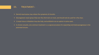 ⮚ Steroid nasal sprays may relieve the symptoms of sinusitis.
⮚ Decongestant nasal sprays help over the short term at most, and should only be used for a few days.
⮚ A nasal rinse or inhalation may also help, and antibiotics are an option in some cases.
⮚ In chronic sinusitis, one common treatment is a surgical procedure for expanding restricted passageways in the
paranasal sinuses.
05. TREATMENT:-
 