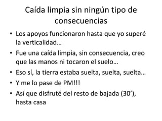 Caída limpia sin ningún tipo de consecuencias Los apoyos funcionaron hasta que yo superé la verticalidad… Fue una caída limpia, sin consecuencia, creo que las manos ni tocaron el suelo… Eso sí, la tierra estaba suelta, suelta, suelta… Y me lo pase de PM!!! Así que disfruté del resto de bajada (30’), hasta casa 