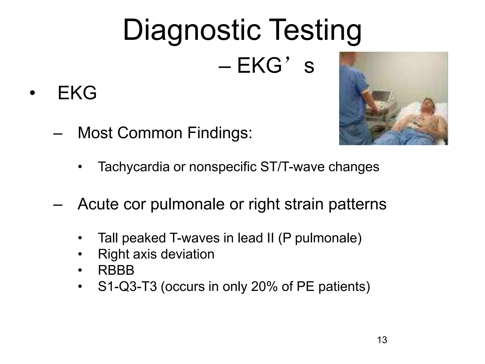 13
Diagnostic Testing
– EKG’s
• EKG
– Most Common Findings:
• Tachycardia or nonspecific ST/T-wave changes
– Acute cor pulmonale or right strain patterns
• Tall peaked T-waves in lead II (P pulmonale)
• Right axis deviation
• RBBB
• S1-Q3-T3 (occurs in only 20% of PE patients)
 