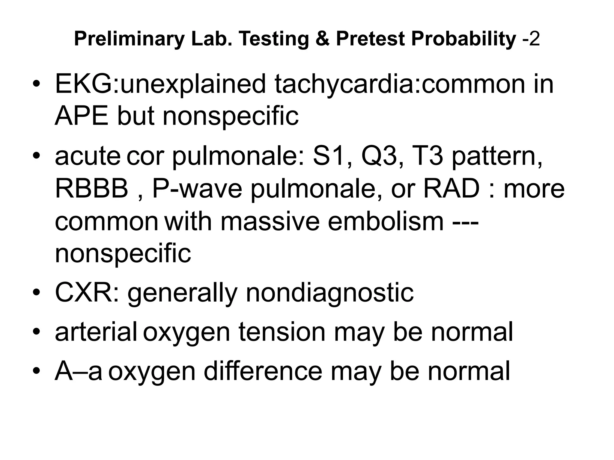 Preliminary Lab. Testing & Pretest Probability -2
• EKG:unexplained tachycardia:common in
APE but nonspecific
• acute cor pulmonale: S1, Q3, T3 pattern,
RBBB , P-wave pulmonale, or RAD : more
common with massive embolism ---
nonspecific
• CXR: generally nondiagnostic
• arterial oxygen tension may be normal
• A–a oxygen difference may be normal
 