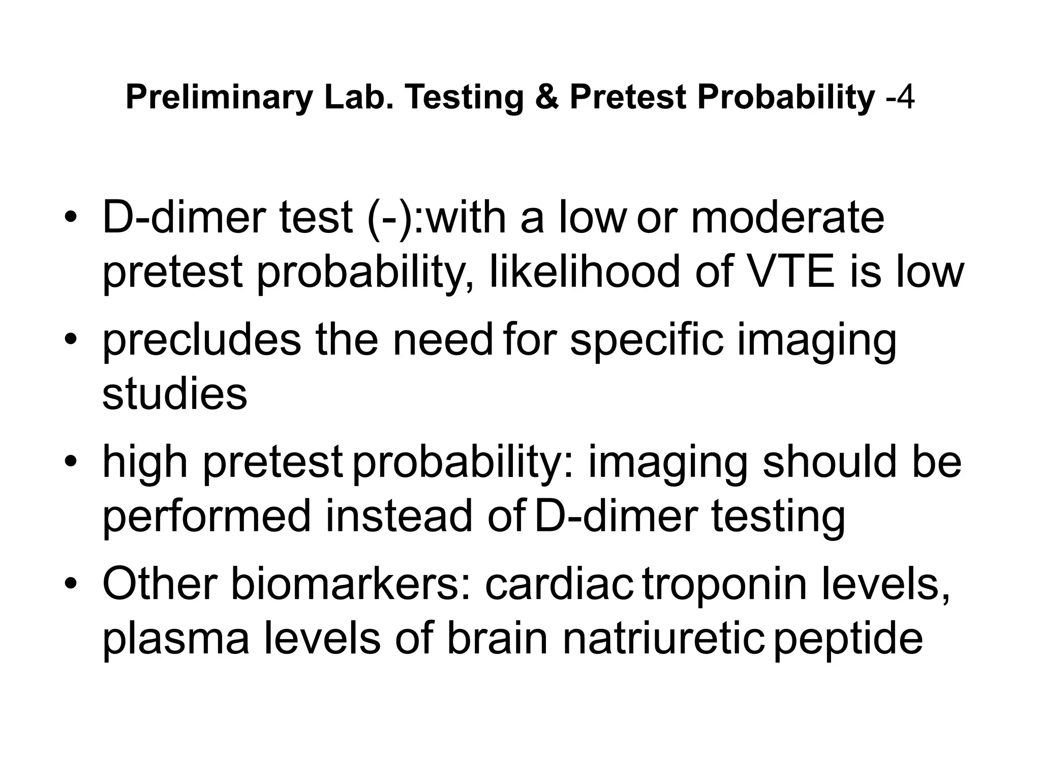 Preliminary Lab. Testing & Pretest Probability -4
• D-dimer test (-):with a low or moderate
pretest probability, likelihood of VTE is low
• precludes the need for specific imaging
studies
• high pretest probability: imaging should be
performed instead of D-dimer testing
• Other biomarkers: cardiac troponin levels,
plasma levels of brain natriuretic peptide
 