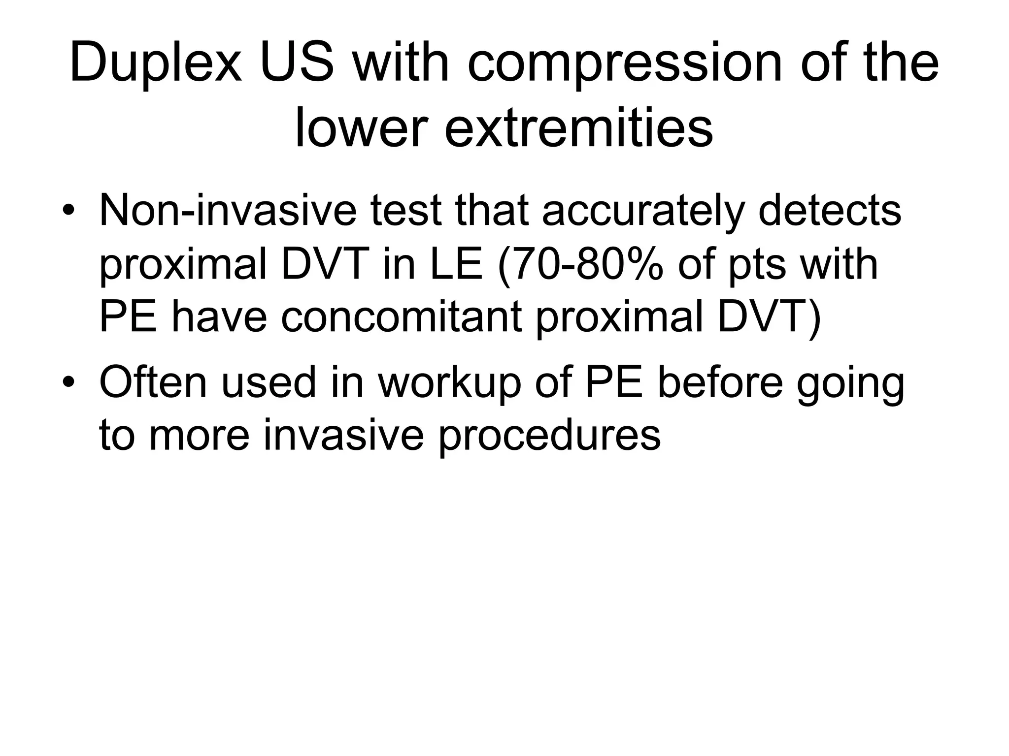 Duplex US with compression of the
lower extremities
• Non-invasive test that accurately detects
proximal DVT in LE (70-80% of pts with
PE have concomitant proximal DVT)
• Often used in workup of PE before going
to more invasive procedures
 