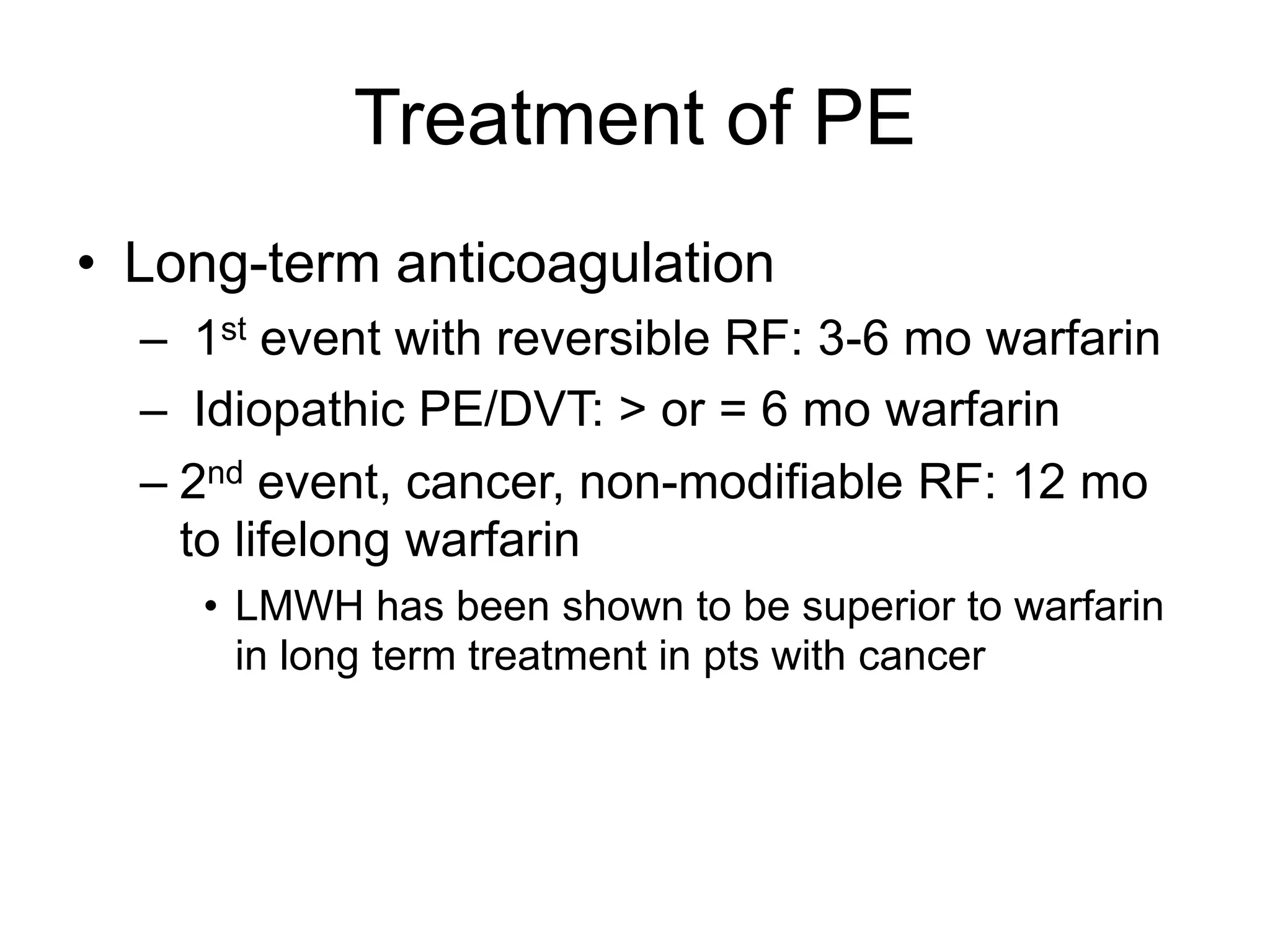 Treatment of PE
• Long-term anticoagulation
– 1st event with reversible RF: 3-6 mo warfarin
– Idiopathic PE/DVT: > or = 6 mo warfarin
– 2nd event, cancer, non-modifiable RF: 12 mo
to lifelong warfarin
• LMWH has been shown to be superior to warfarin
in long term treatment in pts with cancer
 
