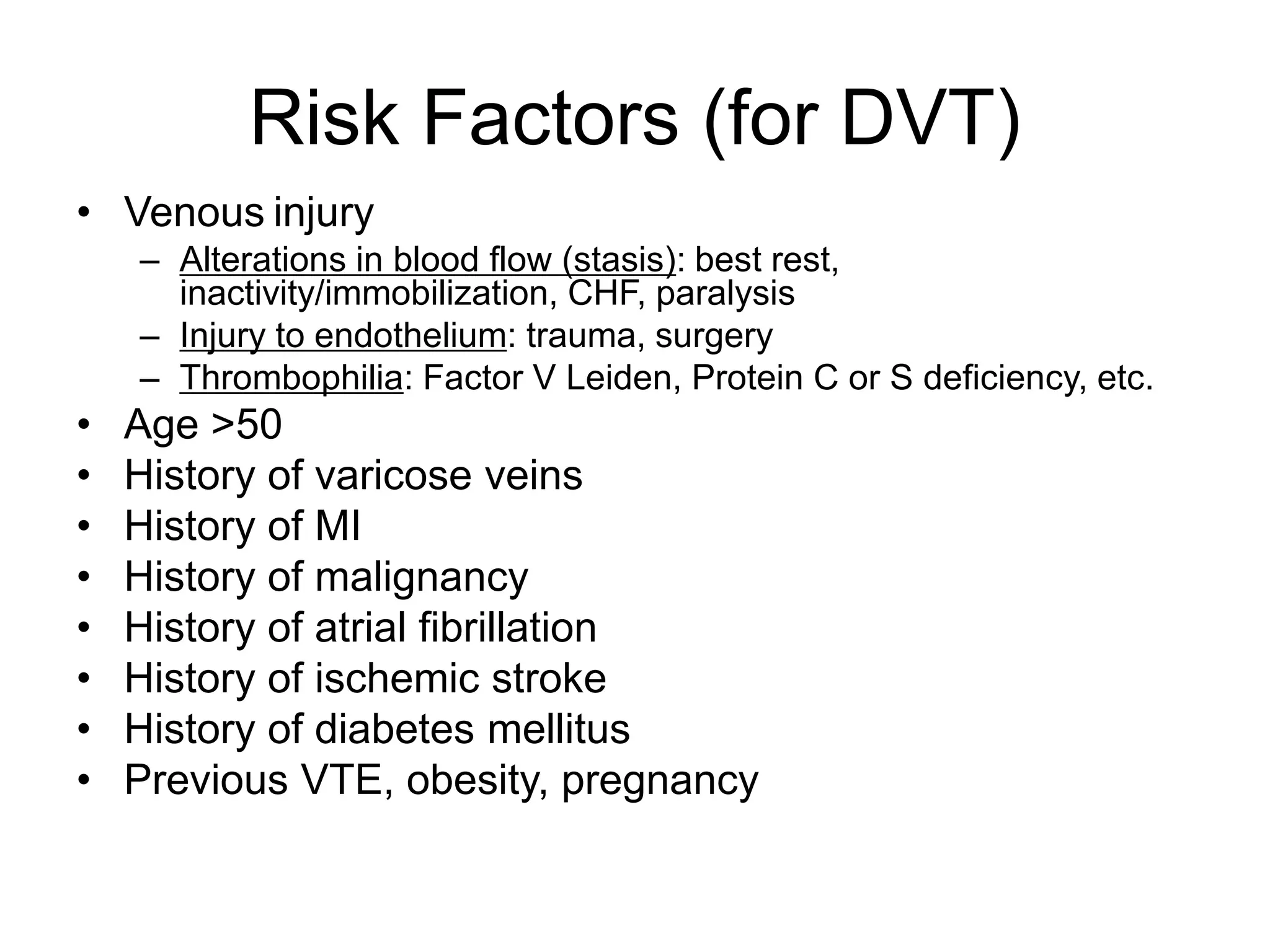 Risk Factors (for DVT)
• Venous injury
– Alterations in blood flow (stasis): best rest,
inactivity/immobilization, CHF, paralysis
– Injury to endothelium: trauma, surgery
– Thrombophilia: Factor V Leiden, Protein C or S deficiency, etc.
• Age >50
• History of varicose veins
• History of MI
• History of malignancy
• History of atrial fibrillation
• History of ischemic stroke
• History of diabetes mellitus
• Previous VTE, obesity, pregnancy
 
