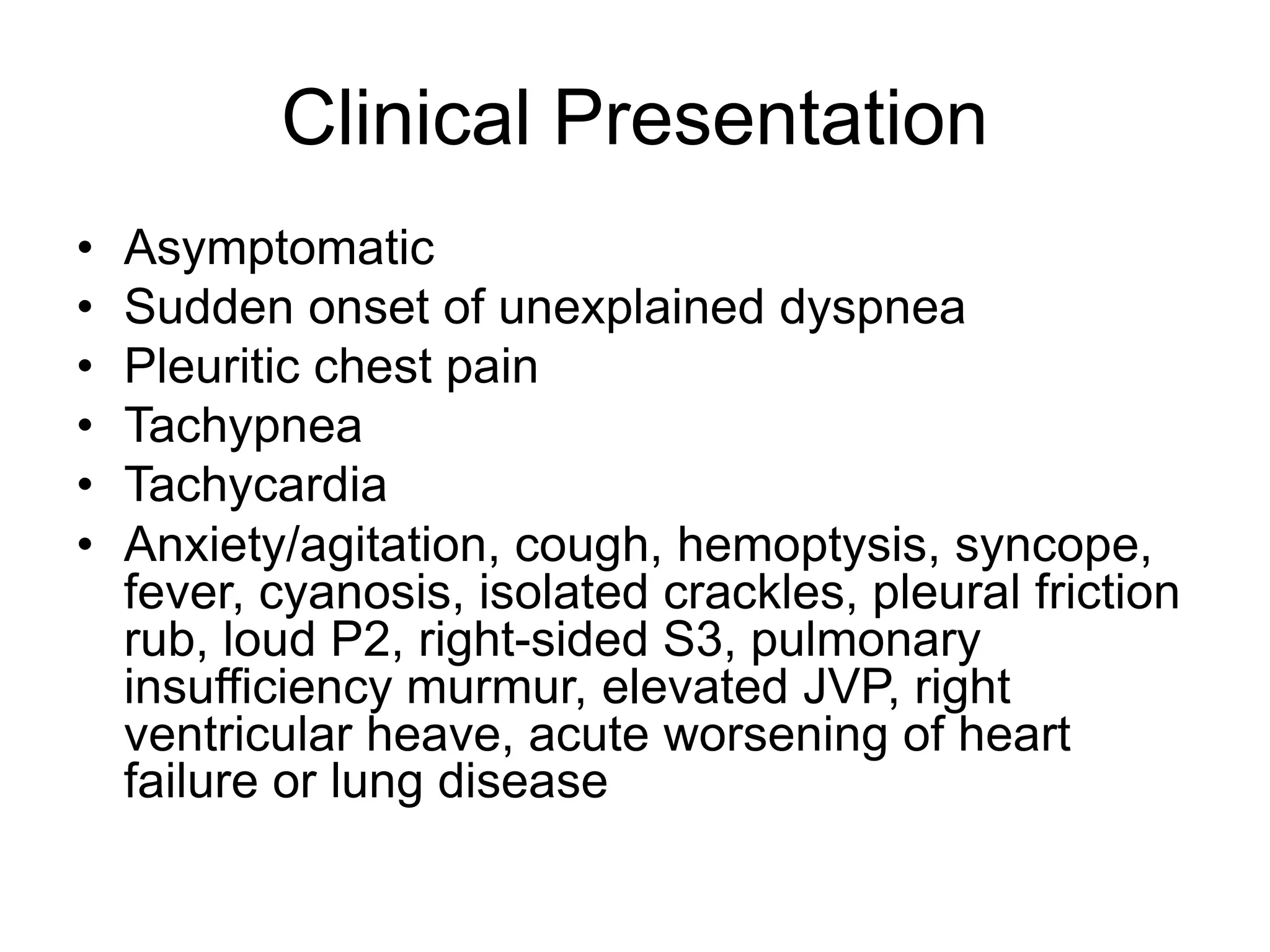 Clinical Presentation
• Asymptomatic
• Sudden onset of unexplained dyspnea
• Pleuritic chest pain
• Tachypnea
• Tachycardia
• Anxiety/agitation, cough, hemoptysis, syncope,
fever, cyanosis, isolated crackles, pleural friction
rub, loud P2, right-sided S3, pulmonary
insufficiency murmur, elevated JVP, right
ventricular heave, acute worsening of heart
failure or lung disease
 