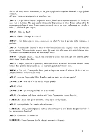 2
dar-lhe um beijo, acorda no momento, dá um grito e foge assustado) Estás a ver? Eu vi logo que era
demais!...
(O rapaz1 entra outra vez para levar as coisas e sai.)
AMIGA – Já que fizeste asneira e eu já estou metida, mostra-me lá a receita (a Bruxa tira o livro do
saco e dá-o à Amiga) Mas que receita interessante! Ingredientes: 3 pêlos de rata velha; saliva de
canguru quanto baste; 6 unhas de porco sujo; um par de cuecas por lavar, roubadas de um estendal à
noite; 12 pilinhas de gato virgem;...
BRUXA – Não, são duas!
AMIGA – Doze! Olha aqui o 1! São 12.
BRUXA – Ah! Então era por isso... (pensa em voz alta) Por isso é que não tinha potência... o
produto...
AMIGA – Continuando: tempere os pêlos de rata velha com saliva de canguru e mexa até obter um
creme pastoso. Adicione, uma a uma, as unhas de porco sujo, alternando com as pilinhas de gato.
Envolva o creme nas cuecas sujas, até obter um pó branco.
BRUXA – Obrigado amiga!… Vou já para casa fazer o feitiço, mas desta vez, com a receita certa!
Agora é que vai ser!... he... he...
AMIGA – Espera,(com um ar pensativo) tenho uma ideia! Acrescenta mais uma coisinha. Deita
uma ou duas gotinhas deste líquido que vai fazer com que ela dure muitos anos.
BRUXA – Boa ideia. És um génio! Estás quase a chegar aos meus calcanhares. (A Bruxa sai e a
Amiga continua a escrever o seu livro)
AMIGA – (para a Empregada) Olhe, desculpe, pode-me trazer um refresco quente?
EMPREGADA – Um um re-re -re-fres-co-co que-quente?!
AMIGA – Sim!
EMPREGADA – (estremangando) Só um m-mo-mento!
AMIGA – Só racistas, onde é que isto já se viu? (sai a Empregada e entra o Superior)
SUPERIOR – Ainda bem que te encontro... e tu já deves saber porquê!...
AMIGA – (atrapalhada) Eu... eu não, não sei de nada...
SUPERIOR – Então, como explicas o facto de ter desaparecido o livro da sala dos professores? Só
tu é que costumas fazer isto!
AMIGA – Mas desta vez não fui eu.
SUPERIOR – Espero bem que sim. Se não vais ter graves problemas.

2

 