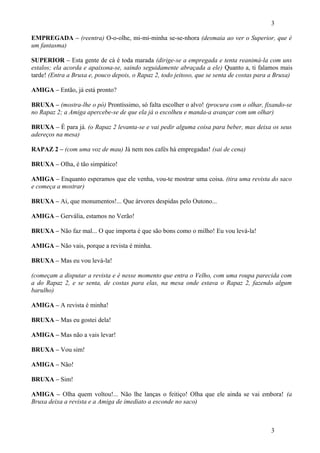 3
EMPREGADA – (reentra) O-o-olhe, mi-mi-minha se-se-nhora (desmaia ao ver o Superior, que é
um fantasma)
SUPERIOR – Esta gente de cá é toda marada (dirige-se a empregada e tenta reanimá-la com uns
estalos; ela acorda e apaixona-se, saindo seguidamente abraçada a ele) Quanto a, ti falamos mais
tarde! (Entra a Bruxa e, pouco depois, o Rapaz 2, todo jeitoso, que se senta de costas para a Bruxa)
AMIGA – Então, já está pronto?
BRUXA – (mostra-lhe o pó) Prontíssimo, só falta escolher o alvo! (procura com o olhar, fixando-se
no Rapaz 2; a Amiga apercebe-se de que ela já o escolheu e manda-a avançar com um olhar)
BRUXA – É para já. (o Rapaz 2 levanta-se e vai pedir alguma coisa para beber, mas deixa os seus
adereços na mesa)
RAPAZ 2 – (com uma voz de mau) Já nem nos cafés há empregadas! (sai de cena)
BRUXA – Olha, é tão simpático!
AMIGA – Enquanto esperamos que ele venha, vou-te mostrar uma coisa. (tira uma revista do saco
e começa a mostrar)
BRUXA – Ai, que monumentos!... Que árvores despidas pelo Outono...
AMIGA – Gervália, estamos no Verão!
BRUXA – Não faz mal... O que importa é que são bons como o milho! Eu vou levá-la!
AMIGA – Não vais, porque a revista é minha.
BRUXA – Mas eu vou levá-la!
(começam a disputar a revista e é nesse momento que entra o Velho, com uma roupa parecida com
a do Rapaz 2, e se senta, de costas para elas, na mesa onde estava o Rapaz 2, fazendo algum
barulho)
AMIGA – A revista é minha!
BRUXA – Mas eu gostei dela!
AMIGA – Mas não a vais levar!
BRUXA – Vou sim!
AMIGA – Não!
BRUXA – Sim!
AMIGA – Olha quem voltou!... Não lhe lanças o feitiço! Olha que ele ainda se vai embora! (a
Bruxa deixa a revista e a Amiga de imediato a esconde no saco)

3

 