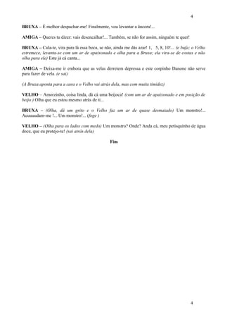4
BRUXA – É melhor despachar-me! Finalmente, vou levantar a âncora!...
AMIGA – Queres tu dizer: vais desencalhar!... Também, se não for assim, ninguém te quer!
BRUXA – Cala-te, vira para lá essa boca, se não, ainda me dás azar! 1, 5, 8, 10!... (e bufa; o Velho
estremece, levanta-se com um ar de apaixonado e olha para a Bruxa; ela vira-se de costas e não
olha para ele) Este já cá canta...
AMIGA – Deixa-me ir embora que as velas derretem depressa e este corpinho Danone não serve
para fazer de vela. (e sai)
(A Bruxa aponta para a cara e o Velho vai atrás dela, mas com muita timidez)
VELHO – Amorzinho, coisa linda, dá cá uma beijoca! (com um ar de apaixonado e em posição de
beijo ) Olha que eu estou mesmo atrás de ti...
BRUXA – (Olha, dá um grito e o Velho faz um ar de quase desmaiado) Um monstro!...
Acuuuudam-me !... Um monstro!... (foge )
VELHO – (Olha para os lados com medo) Um monstro? Onde? Anda cá, meu petisquinho de água
doce, que eu protejo-te! (sai atrás dela)
Fim

4

 