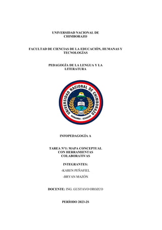 UNIVERSIDAD NACIONAL DE
CHIMBORAZO
FACULTAD DE CIENCIAS DE LA EDUCACIÓN, HUMANAS Y
TECNOLOGÍAS
PEDAGOGÍA DE LA LENGUA Y LA
LITERATURA
INFOPEDAGOGÍA A
TAREA N°1: MAPA CONCEPTUAL
CON HERRAMIENTAS
COLABORATIVAS
INTEGRANTES:
-KAREN PEÑAFIEL
-BRYAN MAZÓN
DOCENTE: ING. GUSTAVO OROZCO
PERÍODO 2023-2S
 
