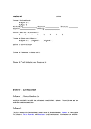 Laufzettel                                            Name:

Station1: Bundesländer
        Aufgabe 1 □
        Aufgabe 2:
Mecklenburg-______________, Nordrhein-______________, Rheinland-__________
Sachsen-________________, Schleswig-________________

Staion 2: EU- und Deutschlandquiz
        1.      2.     3.     4.        5.     6.     7.      8.

Station 3: Deutschland Memory
        Aufgabe 1 □     Aufgabe 2 □     Aufgabe 3 □

Station 4: Nachbarländer



Station 5: Ferienorte in Deutschland




Station 6: Persönlichkeiten aus Deutschland.




Station 1: Bundesländer

Aufgabe 1 : Deutschlandpuzzle

Im Umschlag befinden sich die Umrisse von deutschen Ländern. Fügen Sie sie wie auf
einer Landkarte zusammen.


Aufgabe 2

Die Bundesrepublik Deutschland besteht aus 16 Bundesländern. Bayern ist das größte
Bundesland. Berlin, Bremen und Hamburg sind Stadtstaaten. Wie heißen die anderen
 