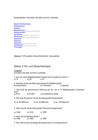 Bundesländer? Schreiben Sie bitte auf Ihren Laufzettel.


Baden-Württemberg
Brandenburg
Hessen
Mecklenburg-_______________
Niedersachen
Nordrhein-________________
Rheinland-________________
Saarland
Sachsen
Sachsen-______________
Schleswig-______________
Thüringen



Material: 13 Puzzleteile, Deutschlandkarte, Lösungsblatt




Station 2: EU- und Deutschlandquiz
Aufgabe:
Schreiben Sie bitte auf Ihren Laufzettel.

1. Aus wie vielen Mitgliedsstaaten besteht die Europäische Union? ?
a) 15            b) 25           c) 27

2. Welches ist der bevölkerungsreichste EU-Mitgliedsstaat?
a) Deutschland                  b) Frankreich           c) Spanien

3. Wie heißt die gemeinsame Währung der EU, die in 13 Mitgliedstaaten verwendet
wird?
a) ECU          b) EURO      c) Europäischer Dollar

4. Wie viele Einwohner hat die Bundesrepublik Deutschland?

a) ca. 80 Millionen        b) ca. 60 Millionen   c) ca. 100 Millionen


5. Wann wurde die Bundesrepublik Deutschland gegründet?

a) 1949          b) 1918           c) 1990

6. Wann fiel die Berliner Mauer?
a) 1988          b) 1989         c) 1990

7. Wie heißt der/die derzeitige Bundeskanzler/in von Deutschland?
 