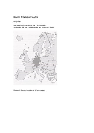 Station 4: Nachbarländer
Aufgabe

Wie viele Nachbarländer hat Deutschland?
Schreiben Sie die Ländernamen auf Ihren Laufzettel!




Material: Deutschlandkarte, Lösungsblatt
 