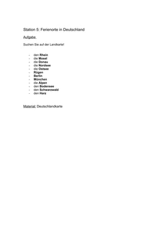 Station 5: Ferienorte in Deutschland
Aufgabe

Suchen Sie auf der Landkarte!


   -   den Rhein
   -   die Mosel
   -   die Donau
   -   die Nordsee
   -   die Ostsee
   -   Rügen
   -   Berlin
   -   München
   -   die Alpen
   -   den Bodensee
   -   den Schwarzwald
   -   den Harz



Material: Deutschlandkarte
 