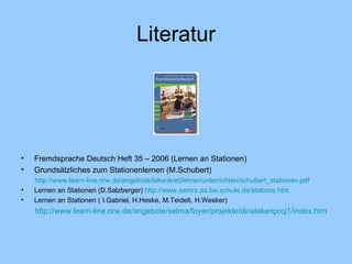Literatur Fremdsprache Deutsch Heft 35 – 2006 (Lernen an Stationen) Grundsätzliches zum Stationenlernen (M.Schubert) http://www.learn-line.nrw.de/angebote/lakonkret/lehrer/unterrichten/schubert_stationen.pd f Lernen an Stationen (D.Salzberger)  http://www.semrs.aa.bw.schule.de/statione.htm Lernen an Stationen ( I.Gabriel, H.Heske, M.Teidelt, H.Wesker) http://www.learn-line.nrw.de/angebote/selma/foyer/projekte/dinslakenproj1/index.htm 
