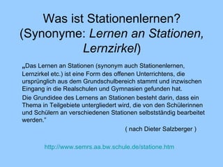 Was ist Stationenlernen ? (Synonyme:  Lernen an Stationen, Lernzirkel ) „ Das Lernen an Stationen (synonym auch Stationenlernen, Lernzirkel etc.) ist eine Form des offenen Unterrichtens, die ursprünglich aus dem Grundschulbereich stammt und inzwischen Eingang in die Realschulen und Gymnasien gefunden hat.  Die Grundidee des Lernens an Stationen besteht darin, dass ein Thema in Teilgebiete untergliedert wird, die von den Schülerinnen und Schülern an verschiedenen Stationen selbstständig bearbeitet werden. ” ( nach Dieter Salzberger  )     http://www.semrs.aa.bw.schule.de/statione.htm 